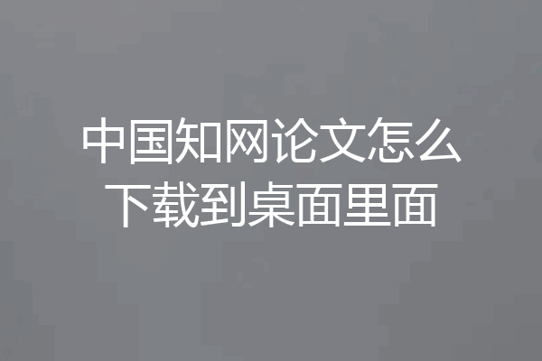 中国知网论文怎么下载到桌面里面