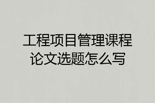 工程项目管理课程论文选题怎么写