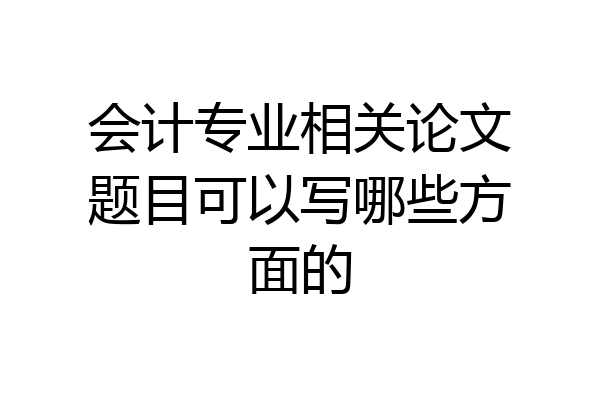 会计专业相关论文题目可以写哪些方面的