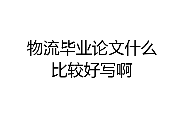 物流毕业论文什么比较好写啊