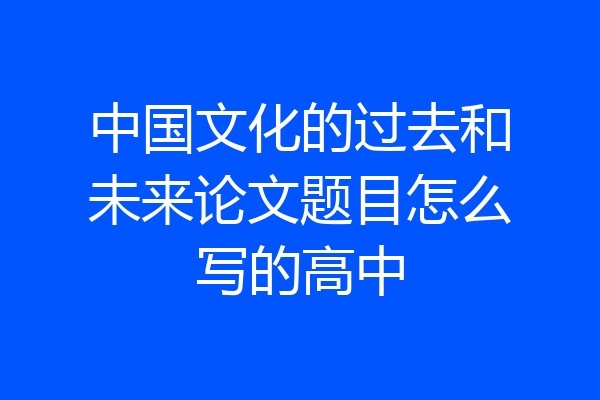 中国文化的过去和未来论文题目怎么写的高中