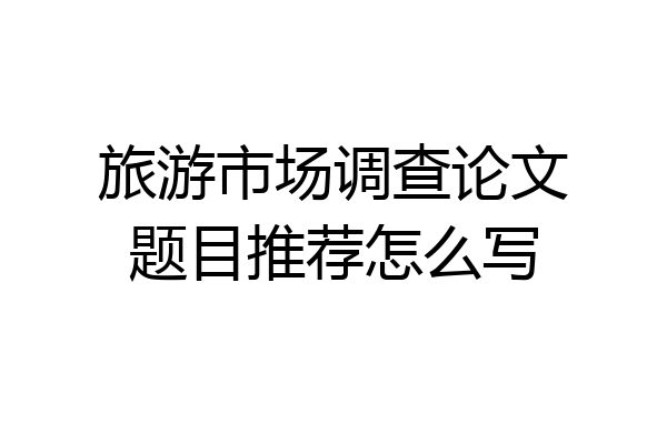 旅游市场调查论文题目推荐怎么写
