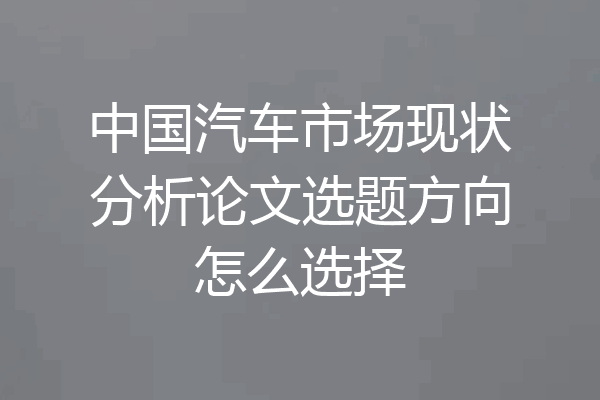 中国汽车市场现状分析论文选题方向怎么选择