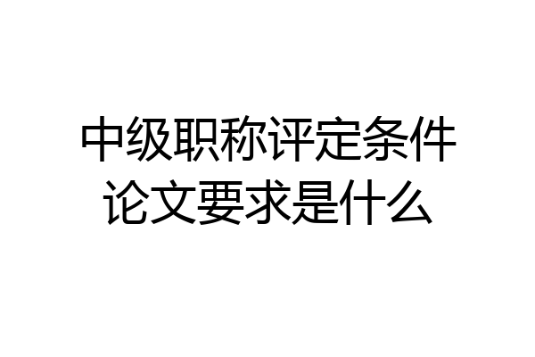 中级职称评定条件论文要求是什么
