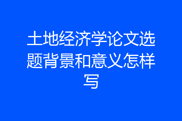 土地经济学论文选题背景和意义怎样写