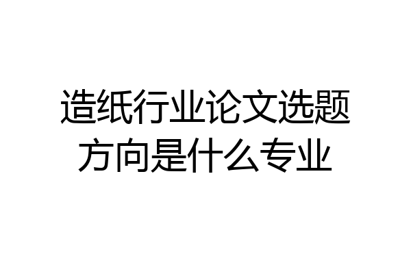 造纸行业论文选题方向是什么专业