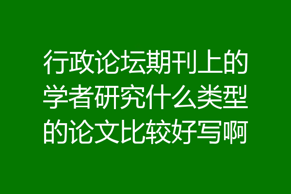 行政论坛期刊上的学者研究什么类型的论文比较好写啊