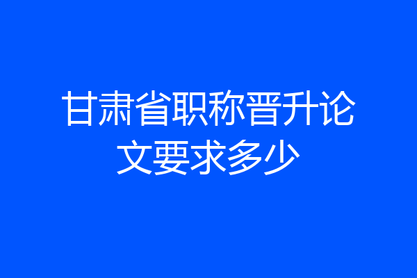 甘肃省职称晋升论文要求多少