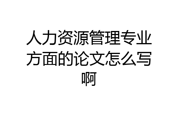 人力资源管理专业方面的论文怎么写啊