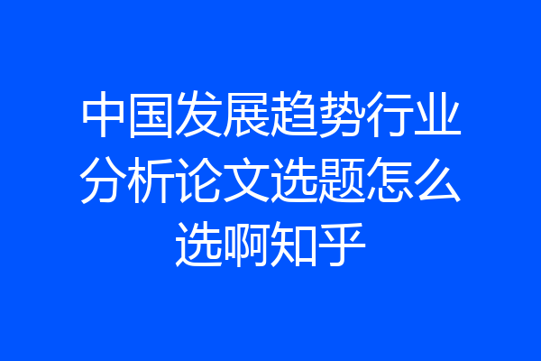 中国发展趋势行业分析论文选题怎么选啊知乎