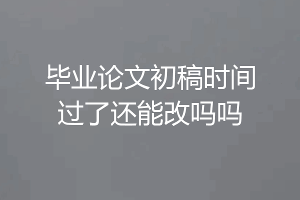 毕业论文初稿时间过了还能改吗吗
