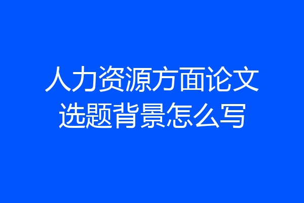 人力资源方面论文选题背景怎么写