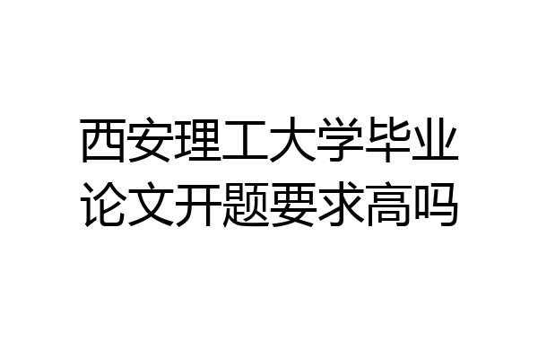 西安理工大学毕业论文开题要求高吗