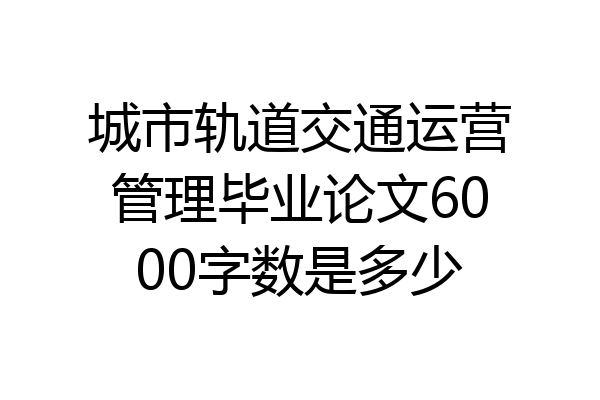 城市轨道交通运营管理毕业论文6000字数是多少