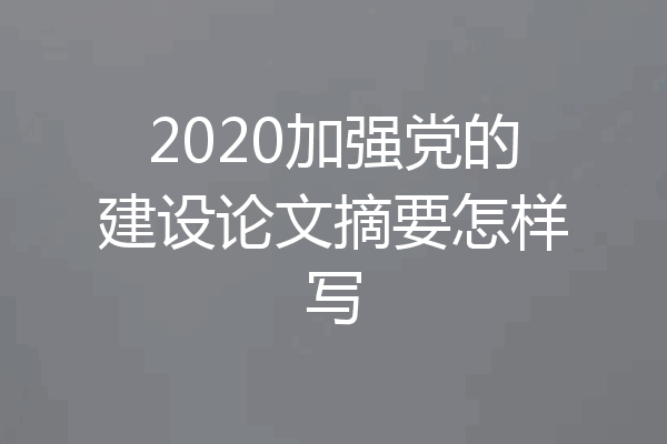 2020加强党的建设论文摘要怎样写