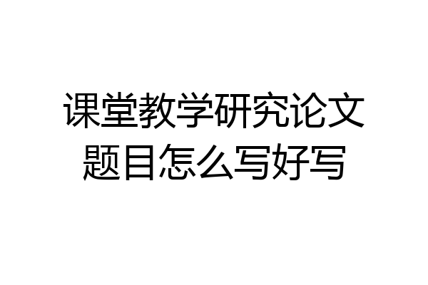 课堂教学研究论文题目怎么写好写