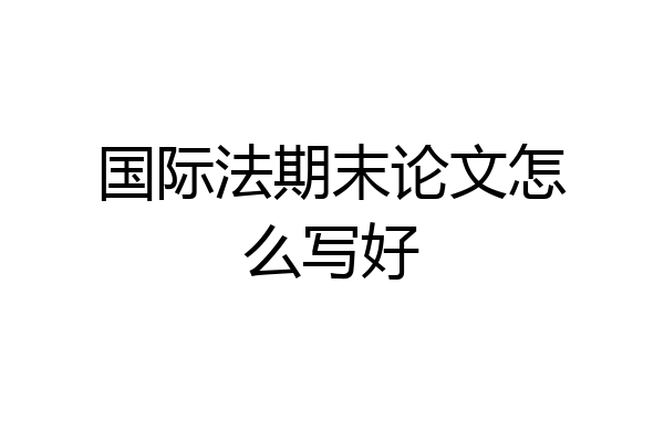 国际法期末论文怎么写好
