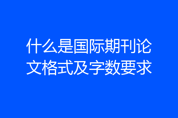 什么是国际期刊论文格式及字数要求