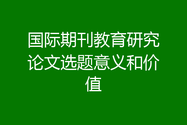 国际期刊教育研究论文选题意义和价值