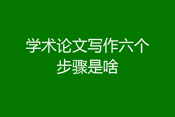 学术论文写作六个步骤是啥