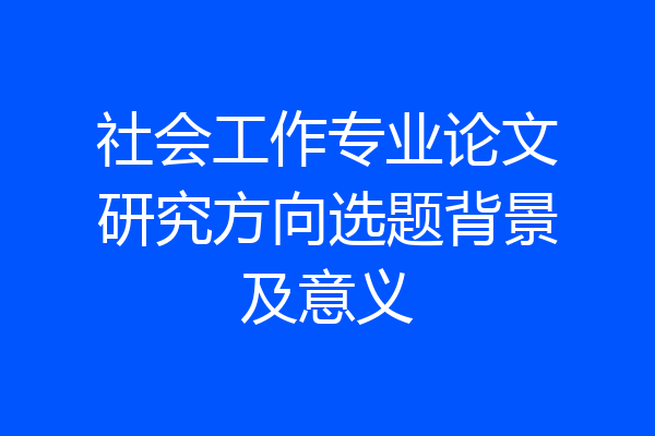社会工作专业论文研究方向选题背景及意义