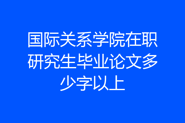 国际关系学院在职研究生毕业论文多少字以上