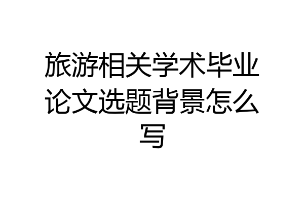 旅游相关学术毕业论文选题背景怎么写