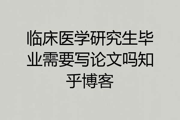 临床医学研究生毕业需要写论文吗知乎博客