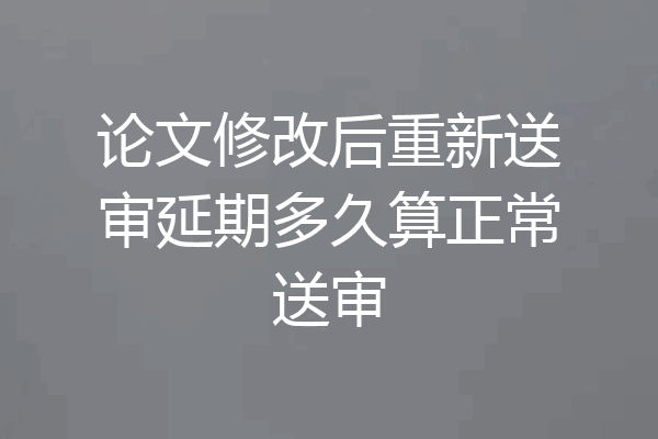 论文修改后重新送审延期多久算正常送审