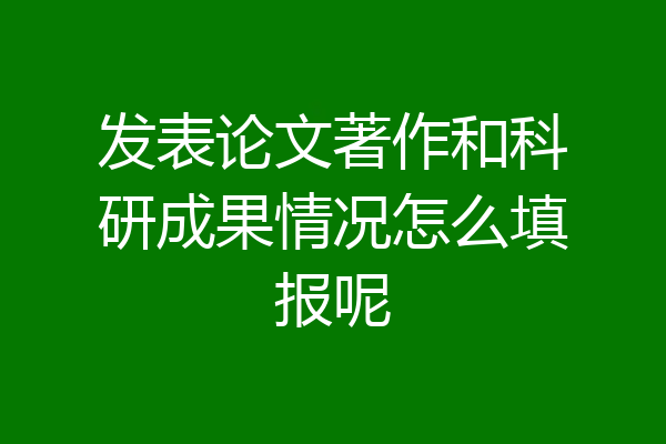 发表论文著作和科研成果情况怎么填报呢
