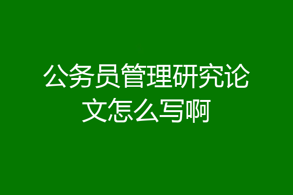 公务员管理研究论文怎么写啊