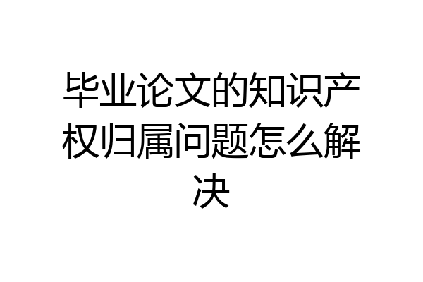 毕业论文的知识产权归属问题怎么解决