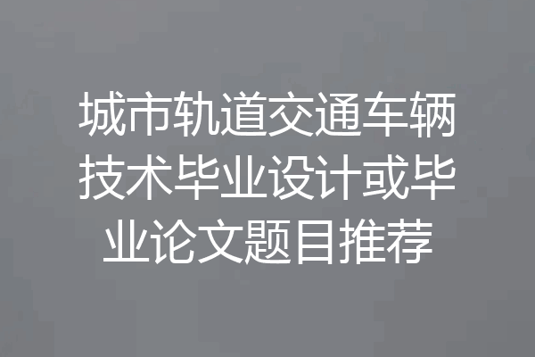 城市轨道交通车辆技术毕业设计或毕业论文题目推荐