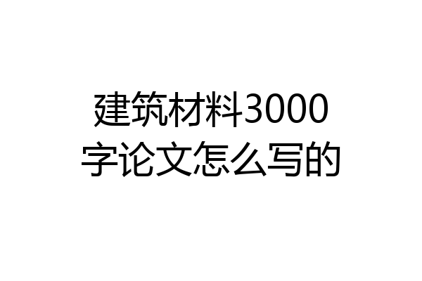 建筑材料3000字论文怎么写的