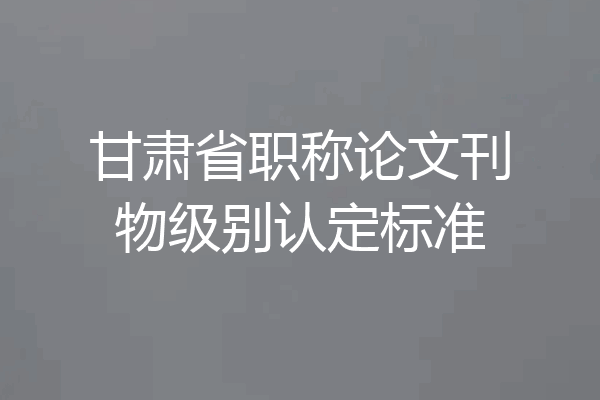 甘肃省职称论文刊物级别认定标准