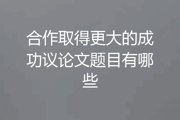 合作取得更大的成功议论文题目有哪些