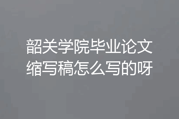 韶关学院毕业论文缩写稿怎么写的呀