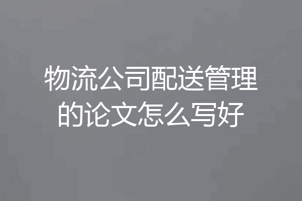 物流公司配送管理的论文怎么写好
