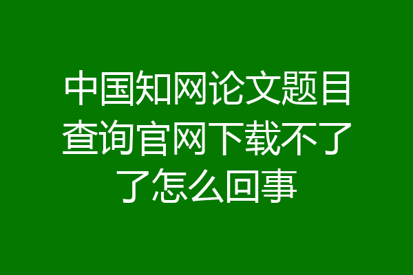 中国知网论文题目查询官网下载不了了怎么回事