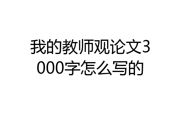 我的教师观论文3000字怎么写的