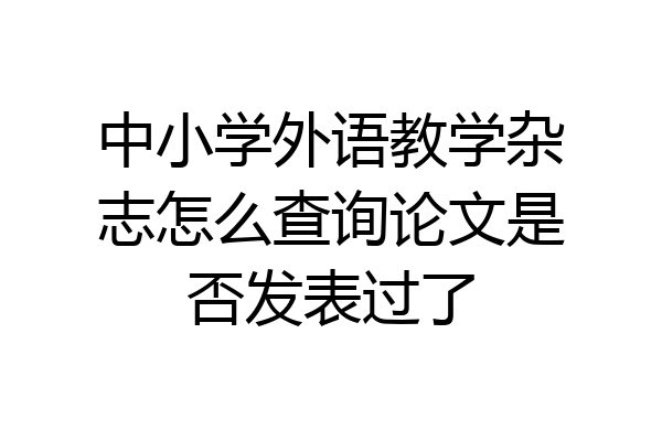 中小学外语教学杂志怎么查询论文是否发表过了