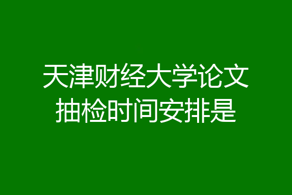 天津财经大学论文抽检时间安排是