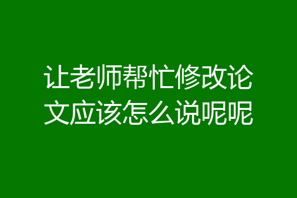 让老师帮忙修改论文应该怎么说呢呢