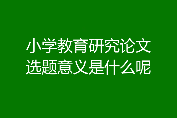 小学教育研究论文选题意义是什么呢