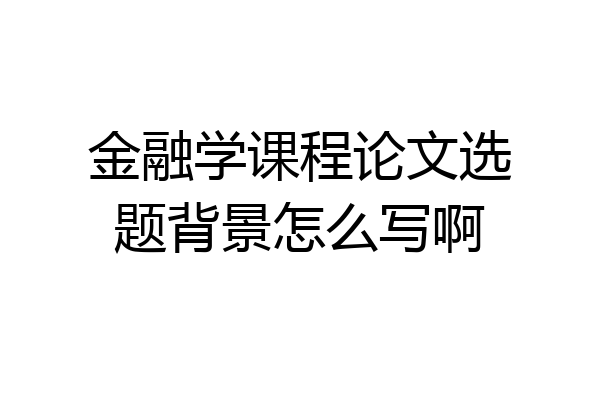 金融学课程论文选题背景怎么写啊