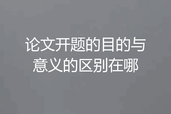 论文开题的目的与意义的区别在哪