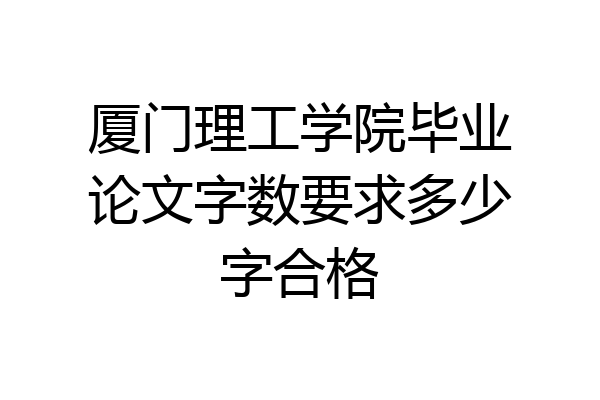 厦门理工学院毕业论文字数要求多少字合格