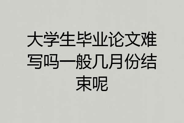 大学生毕业论文难写吗一般几月份结束呢