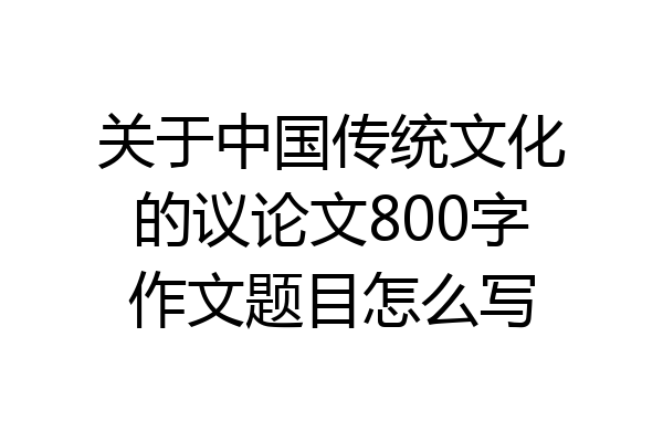 关于中国传统文化的议论文800字作文题目怎么写