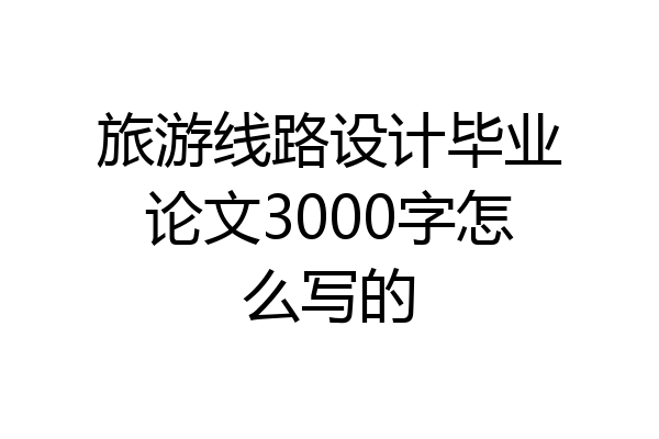 旅游线路设计毕业论文3000字怎么写的